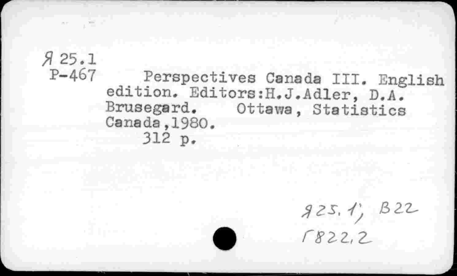 ﻿>? 25.1
P-467 Perspectives Canada III. English edition. Editors:!!.J.Adler, D.A. Brusegard. Ottawa, Statistics Canada,1980.
312 p.
